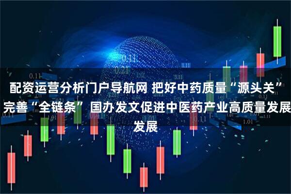 配资运营分析门户导航网 把好中药质量“源头关” 完善“全链条” 国办发文促进中医药产业高质量发展