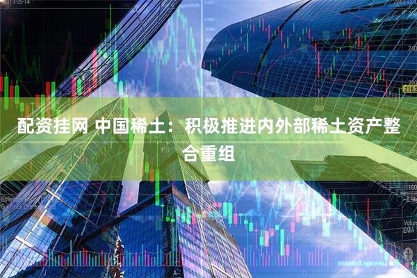 配资挂网 中国稀土：积极推进内外部稀土资产整合重组