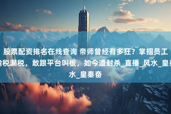 股票配资排名在线查询 帝师曾经有多狂？掌掴员工、偷税漏税，敢跟平台叫板，如今遭封杀_直播_风水_皇秦奋