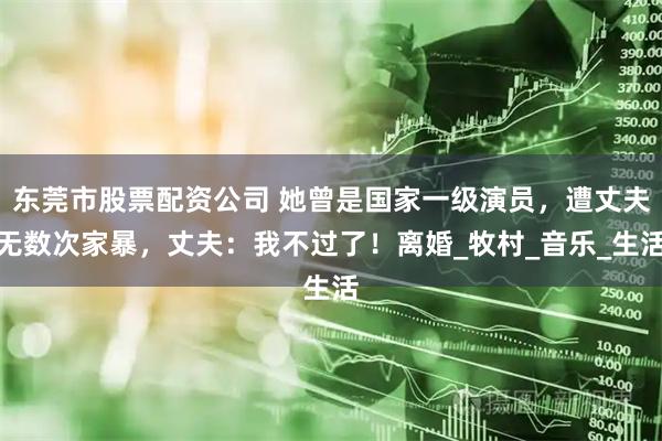 东莞市股票配资公司 她曾是国家一级演员，遭丈夫无数次家暴，丈夫：我不过了！离婚_牧村_音乐_生活