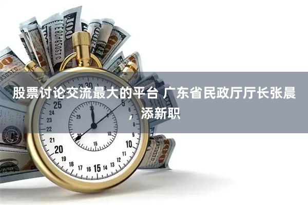 股票讨论交流最大的平台 广东省民政厅厅长张晨，添新职