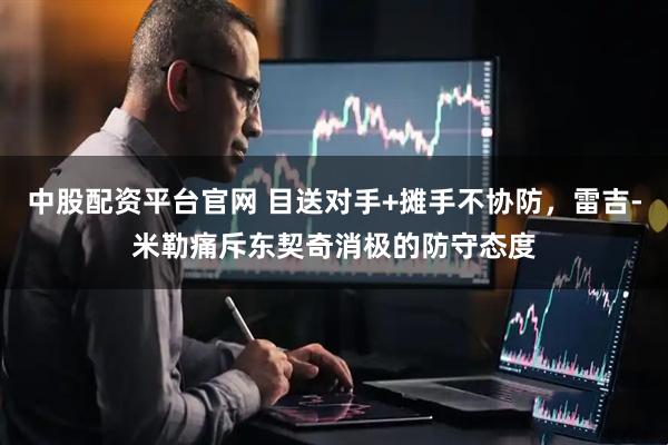 中股配资平台官网 目送对手+摊手不协防，雷吉-米勒痛斥东契奇消极的防守态度