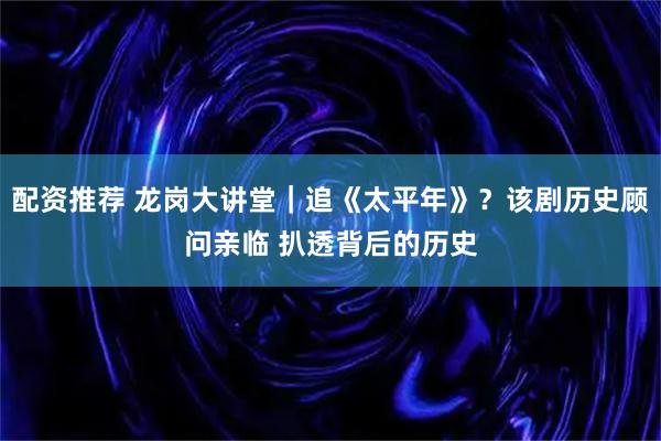 配资推荐 龙岗大讲堂｜追《太平年》？该剧历史顾问亲临 扒透背后的历史